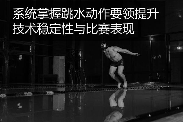 系统掌握跳水动作要领提升技术稳定性与比赛表现