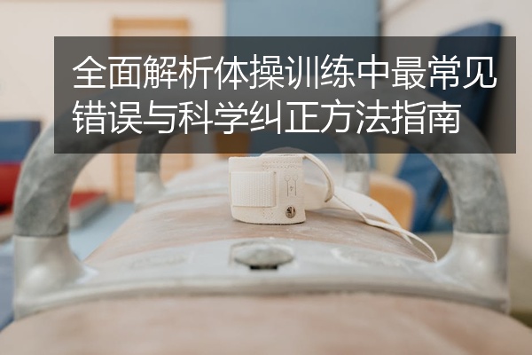 全面解析体操训练中最常见错误与科学纠正方法指南
