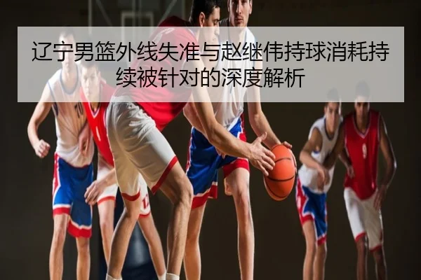 辽宁男篮外线失准与赵继伟持球消耗持续被针对的深度解析